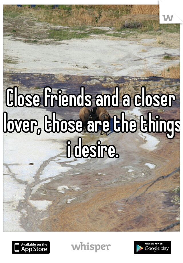 Close friends and a closer lover, those are the things i desire.
