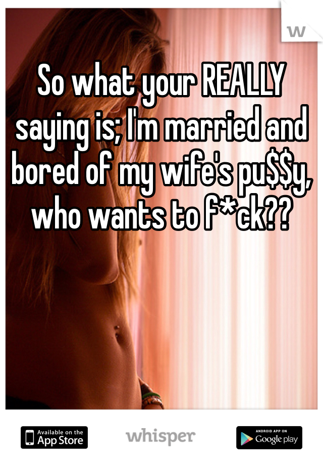 So what your REALLY saying is; I'm married and bored of my wife's pu$$y, who wants to f*ck??