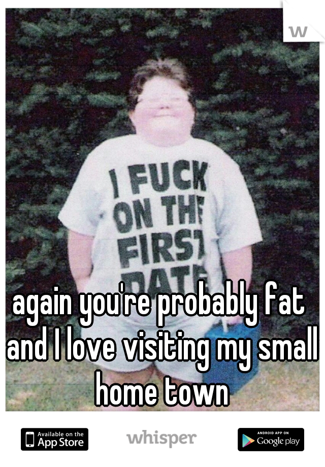 again you're probably fat and I love visiting my small home town