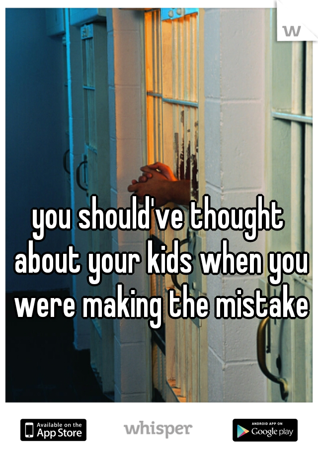 you should've thought about your kids when you were making the mistake