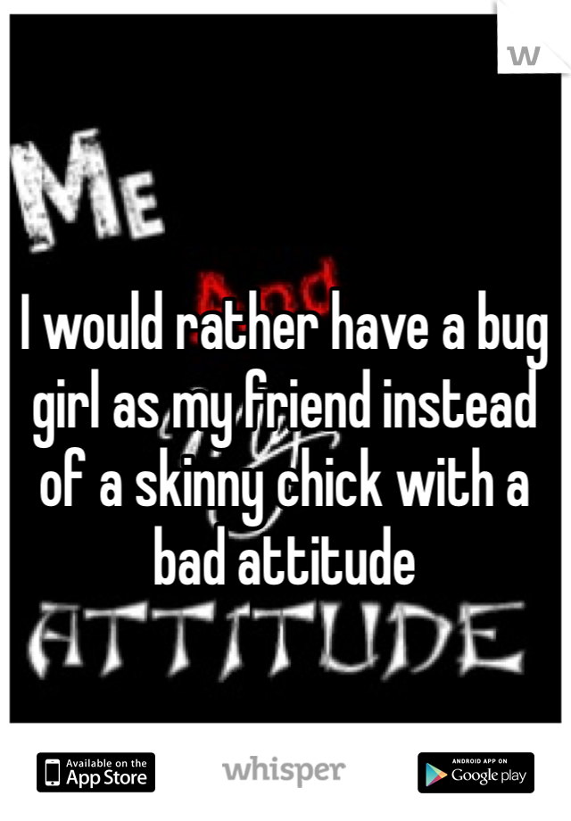 I would rather have a bug girl as my friend instead of a skinny chick with a bad attitude 