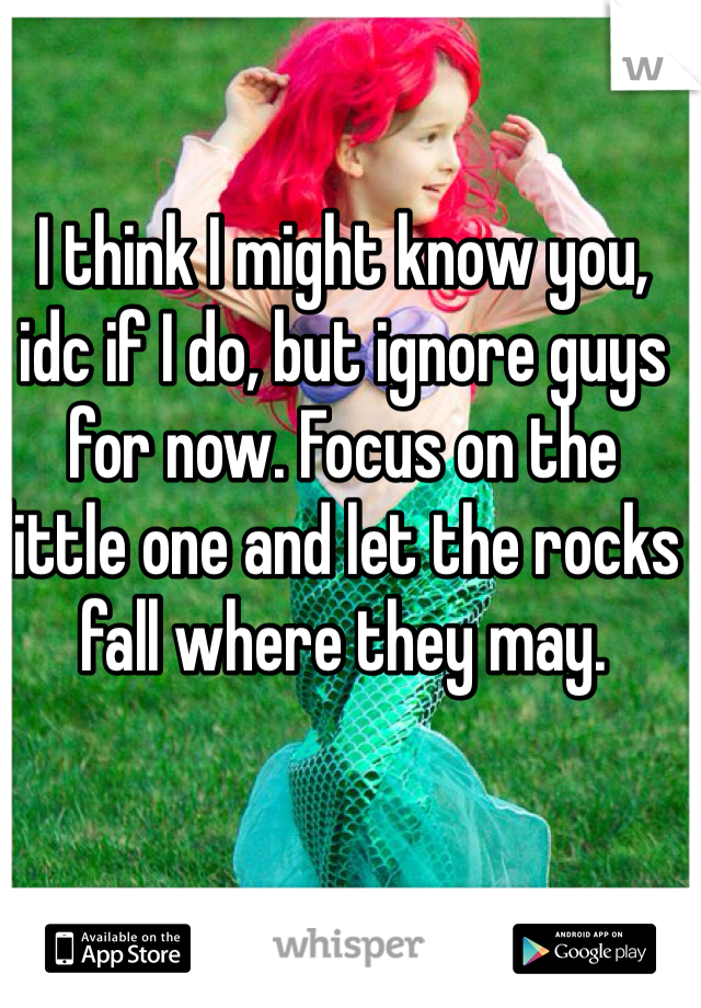 I think I might know you, idc if I do, but ignore guys for now. Focus on the little one and let the rocks fall where they may.