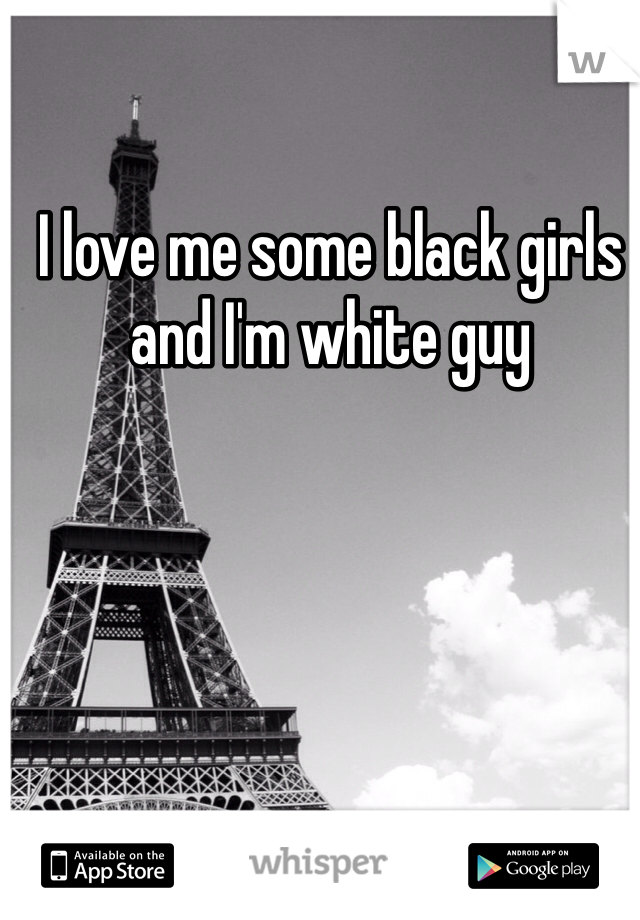I love me some black girls and I'm white guy 