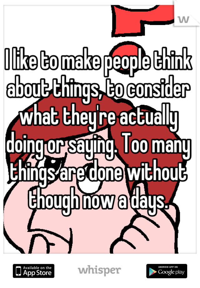 I like to make people think about things, to consider what they're actually doing or saying. Too many things are done without though now a days.