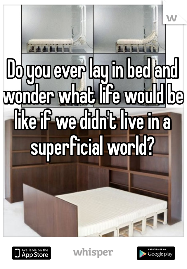 Do you ever lay in bed and wonder what life would be like if we didn't live in a superficial world?