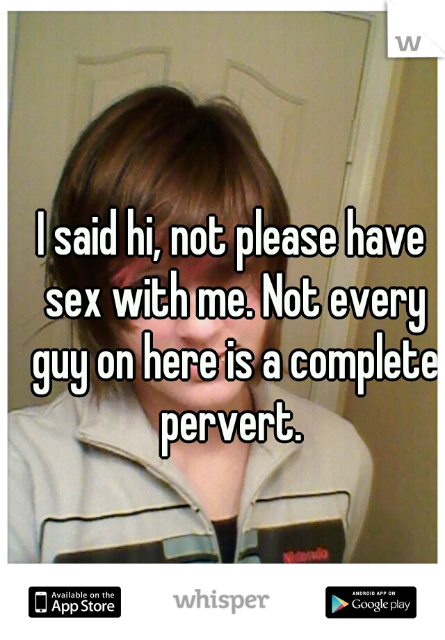 I said hi, not please have sex with me. Not every guy on here is a complete pervert. 