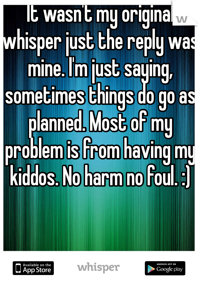 It wasn't my original whisper just the reply was mine. I'm just saying, sometimes things do go as planned. Most of my problem is from having my kiddos. No harm no foul. :)