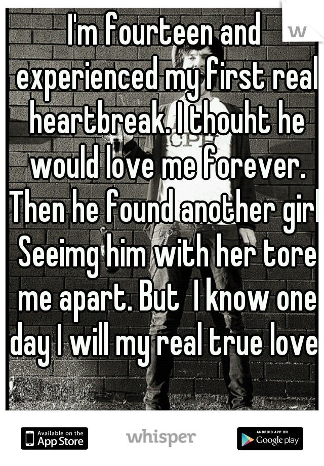 I'm fourteen and experienced my first real heartbreak. I thouht he would love me forever. Then he found another girl. Seeimg him with her tore me apart. But  I know one day I will my real true love 