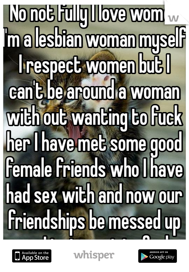 No not fully I love women I'm a lesbian woman myself I respect women but I can't be around a woman with out wanting to fuck her I have met some good female friends who I have had sex with and now our friendships be messed up cuz I just want to fuck