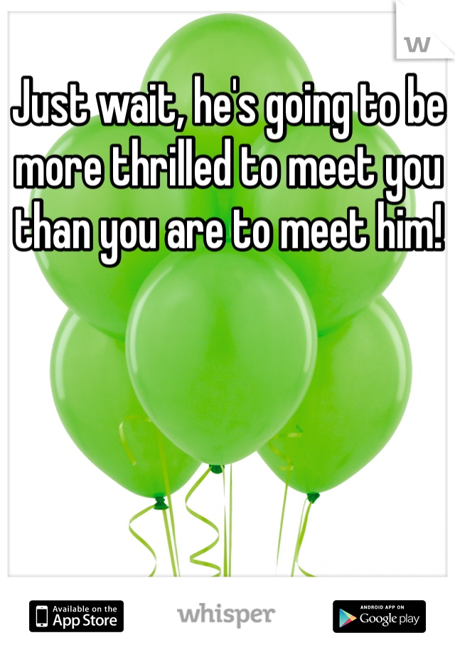Just wait, he's going to be more thrilled to meet you than you are to meet him!