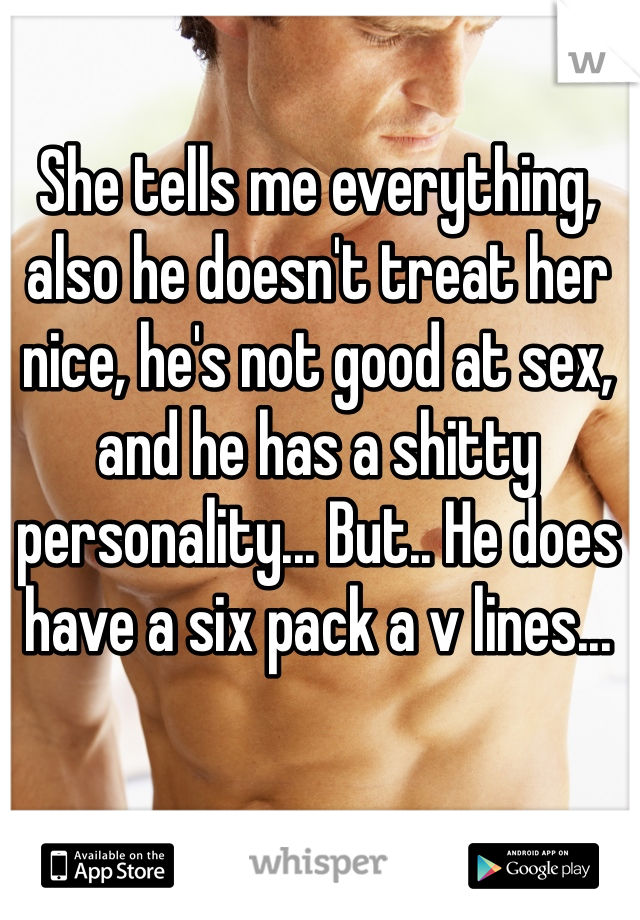 She tells me everything, also he doesn't treat her nice, he's not good at sex, and he has a shitty personality... But.. He does have a six pack a v lines...