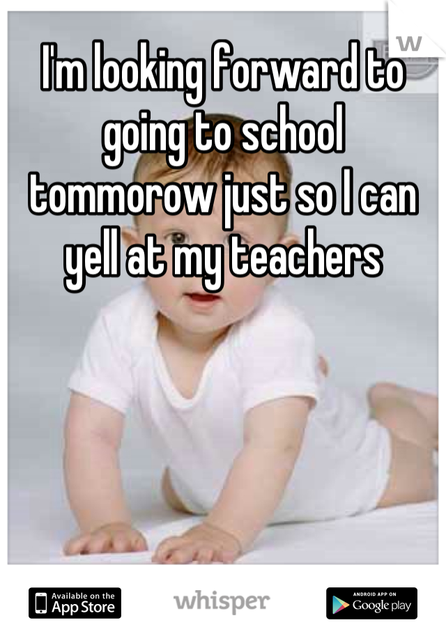 I'm looking forward to going to school tommorow just so I can yell at my teachers