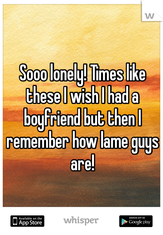 Sooo lonely! Times like these I wish I had a boyfriend but then I remember how lame guys are!