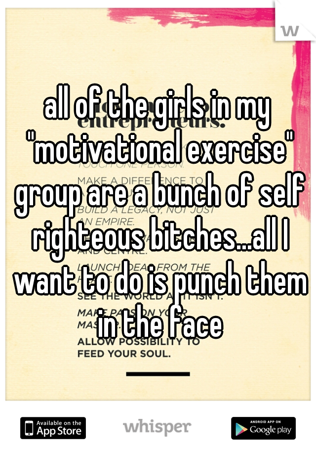 all of the girls in my "motivational exercise" group are a bunch of self righteous bitches...all I want to do is punch them in the face