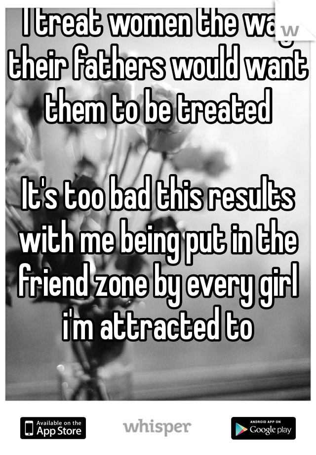 I treat women the way their fathers would want them to be treated

It's too bad this results with me being put in the friend zone by every girl i'm attracted to