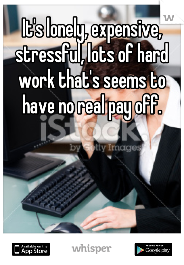 It's lonely, expensive, stressful, lots of hard work that's seems to have no real pay off.