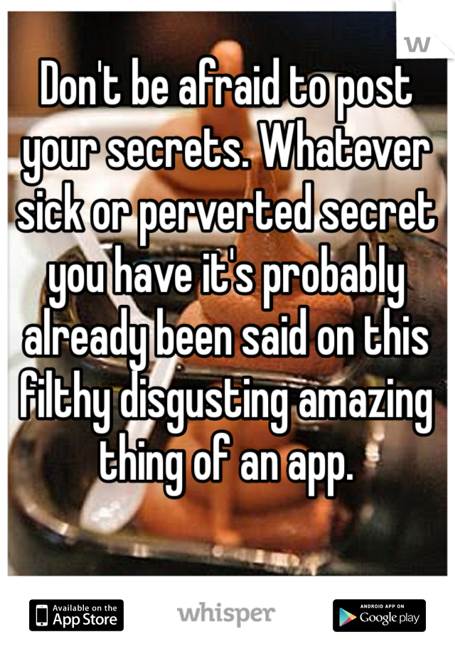 Don't be afraid to post your secrets. Whatever sick or perverted secret you have it's probably already been said on this filthy disgusting amazing thing of an app.  