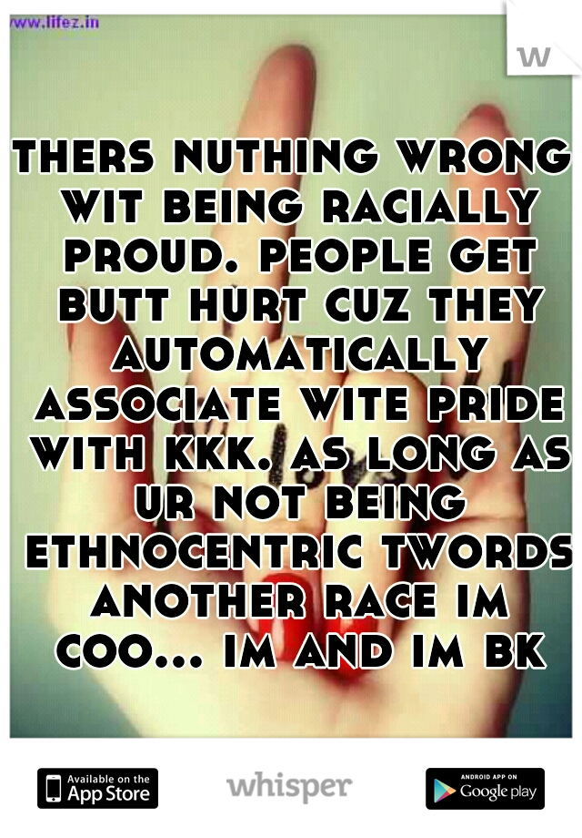 thers nuthing wrong wit being racially proud. people get butt hurt cuz they automatically associate wite pride with kkk. as long as ur not being ethnocentric twords another race im coo... im and im bk