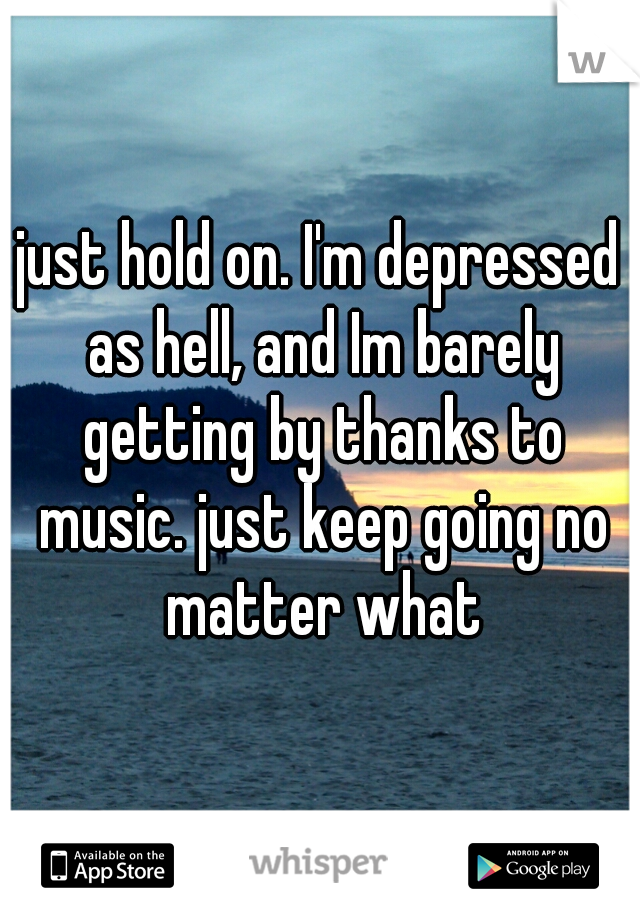 just hold on. I'm depressed as hell, and Im barely getting by thanks to music. just keep going no matter what