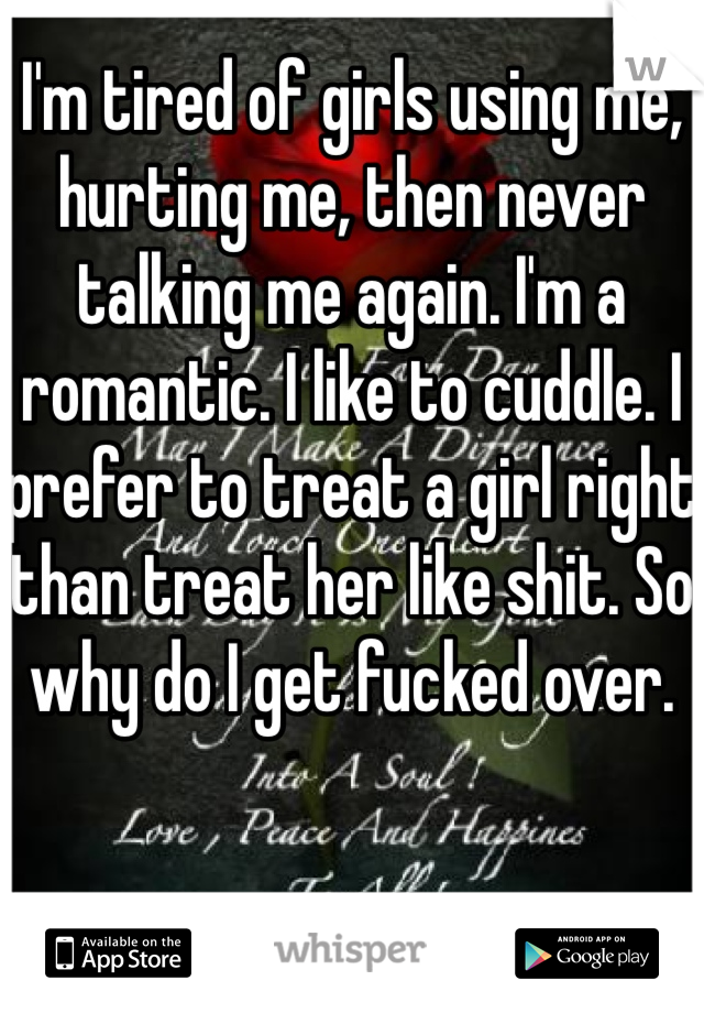 I'm tired of girls using me, hurting me, then never talking me again. I'm a romantic. I like to cuddle. I prefer to treat a girl right than treat her like shit. So why do I get fucked over.