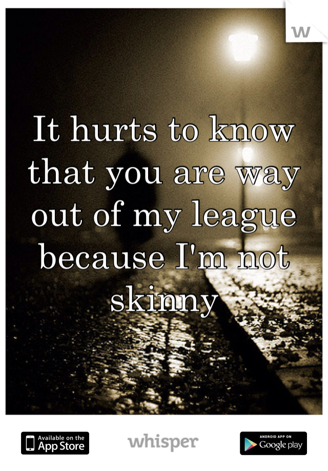 It hurts to know that you are way out of my league because I'm not skinny 