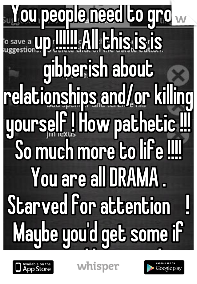 You people need to grow up !!!!!! All this is is gibberish about relationships and/or killing yourself ! How pathetic !!! So much more to life !!!! You are all DRAMA . Starved for attention    ! Maybe you'd get some if you stopped being pathetic and started to be grateful for what you DO HAVE.  !!