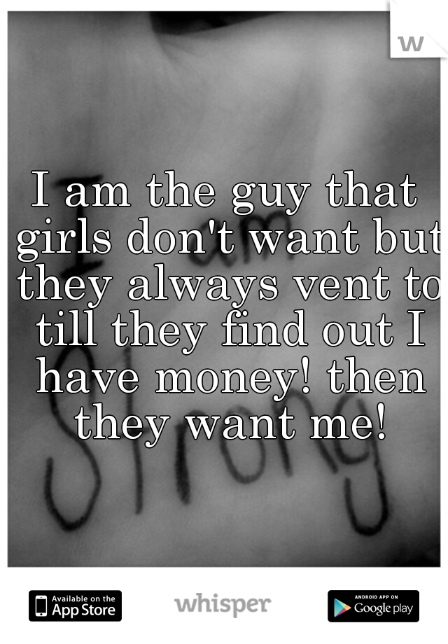 I am the guy that girls don't want but they always vent to till they find out I have money! then they want me!