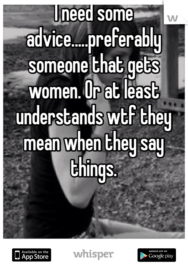 I need some advice.....preferably someone that gets women. Or at least understands wtf they mean when they say things. 