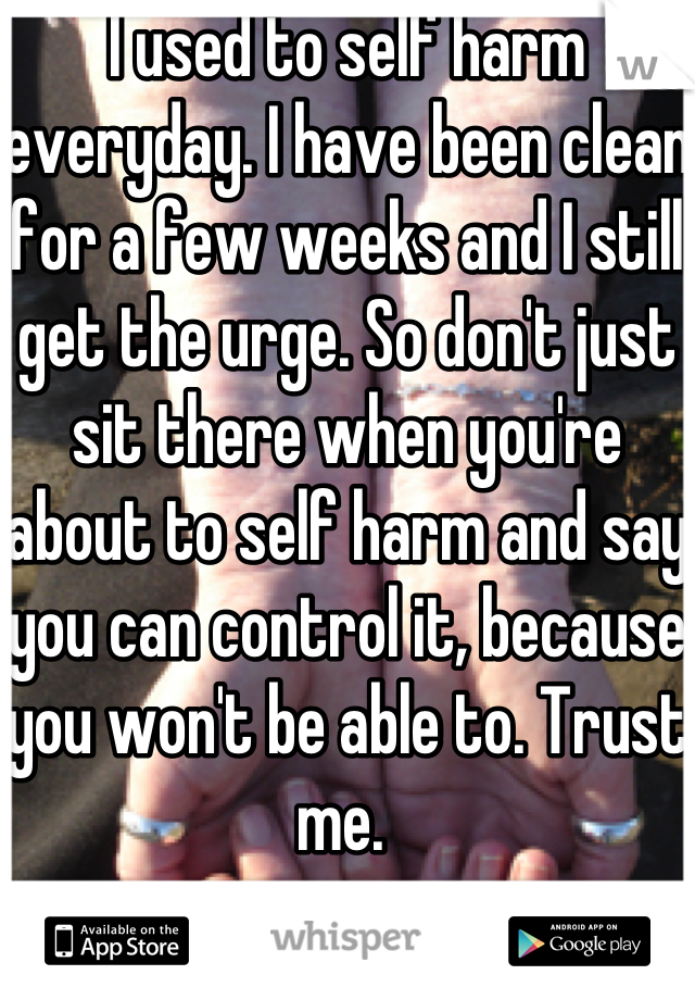 I used to self harm everyday. I have been clean for a few weeks and I still get the urge. So don't just sit there when you're about to self harm and say you can control it, because you won't be able to. Trust me. 