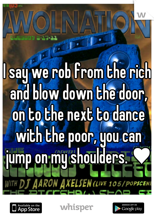 I say we rob from the rich and blow down the door, on to the next to dance with the poor, you can jump on my shoulders. ♥