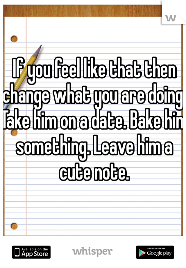 If you feel like that then change what you are doing. Take him on a date. Bake him something. Leave him a cute note. 