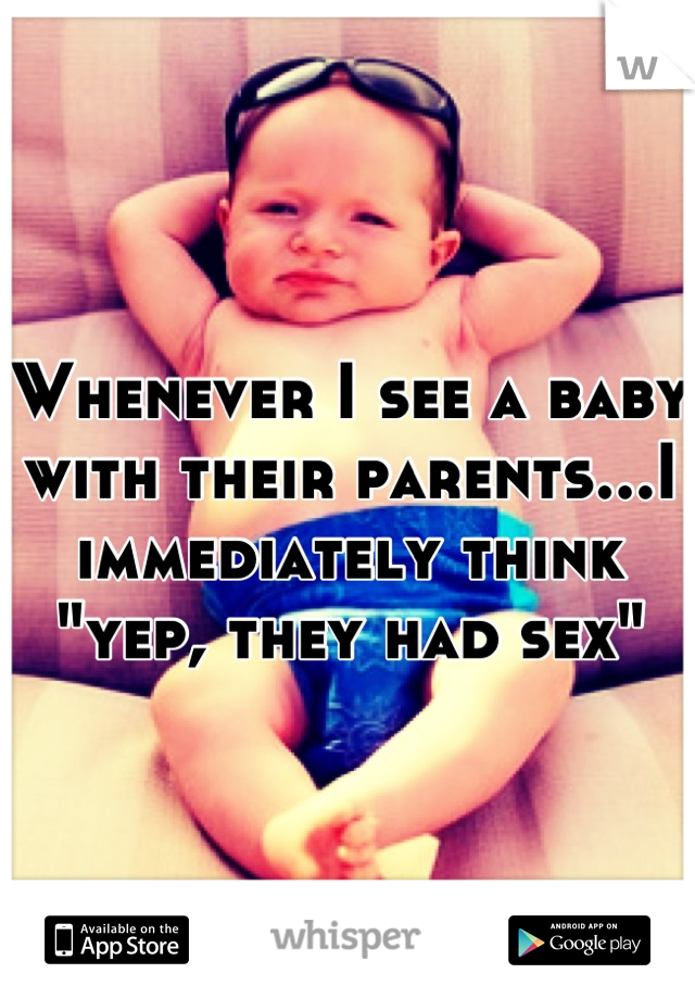 Whenever I see a baby with their parents...I immediately think "yep, they had sex"