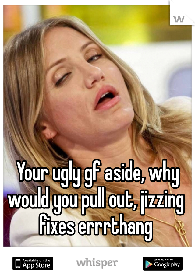  Your ugly gf aside, why would you pull out, jizzing fixes errrthang