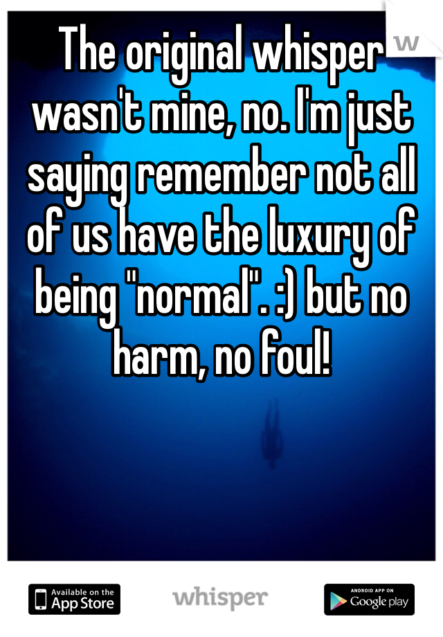 The original whisper wasn't mine, no. I'm just saying remember not all of us have the luxury of being "normal". :) but no harm, no foul!