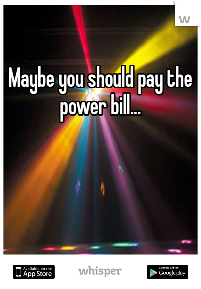 Maybe you should pay the power bill...