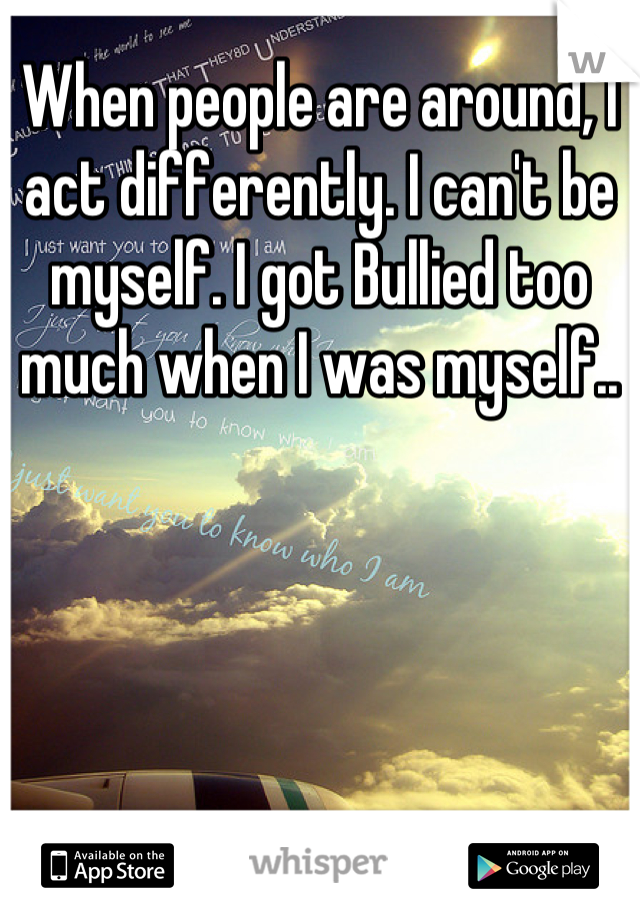 When people are around, I act differently. I can't be myself. I got Bullied too much when I was myself..