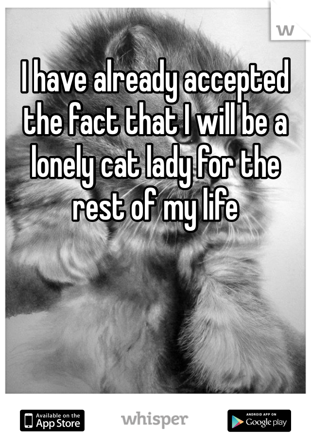 I have already accepted the fact that I will be a lonely cat lady for the rest of my life 