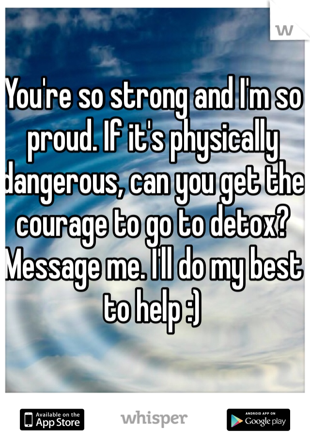 You're so strong and I'm so proud. If it's physically dangerous, can you get the courage to go to detox? Message me. I'll do my best to help :)