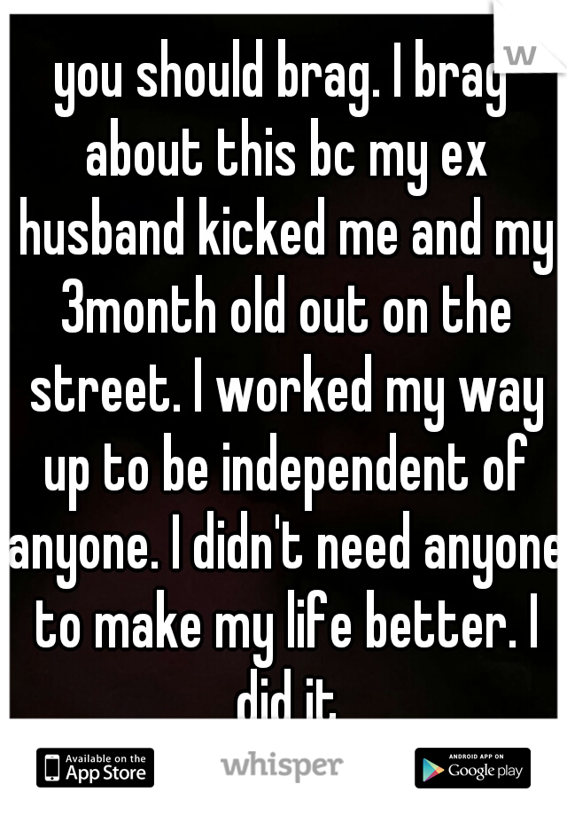 you should brag. I brag about this bc my ex husband kicked me and my 3month old out on the street. I worked my way up to be independent of anyone. I didn't need anyone to make my life better. I did it