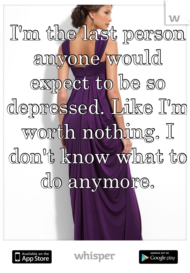 I'm the last person anyone would expect to be so depressed. Like I'm worth nothing. I don't know what to do anymore. 