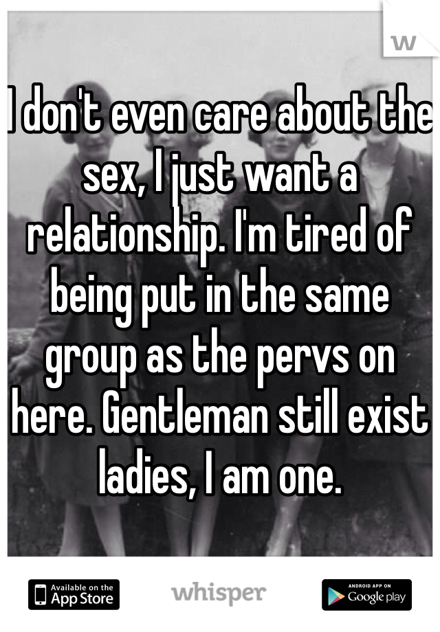 I don't even care about the sex, I just want a relationship. I'm tired of being put in the same group as the pervs on here. Gentleman still exist ladies, I am one.