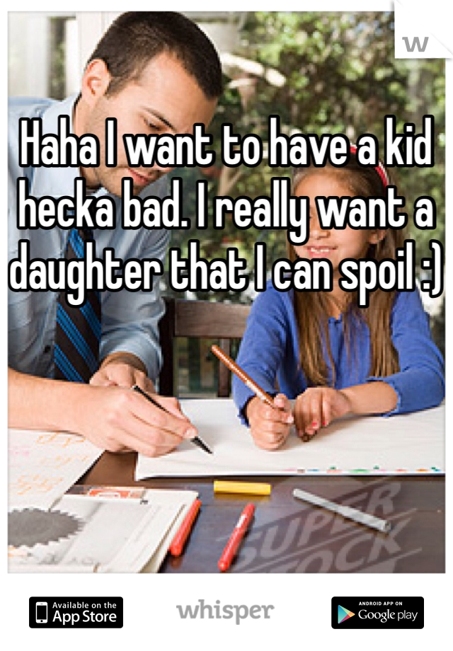 Haha I want to have a kid hecka bad. I really want a daughter that I can spoil :)