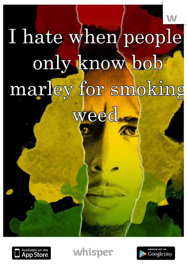 I hate when people only know bob marley for smoking weed 