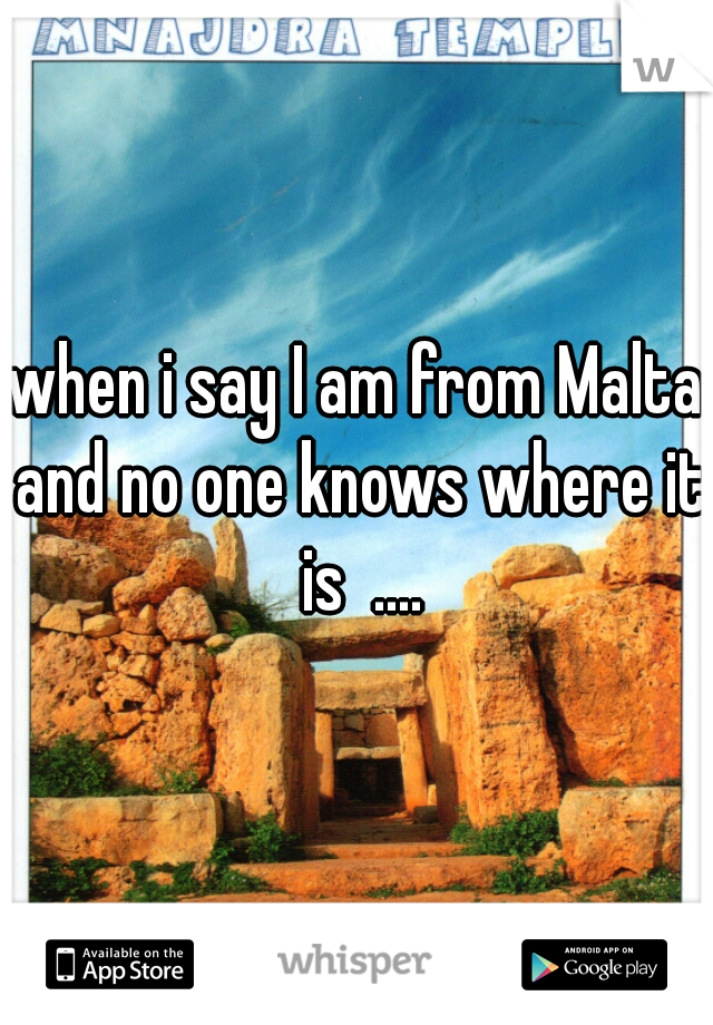 when i say I am from Malta and no one knows where it is  ....