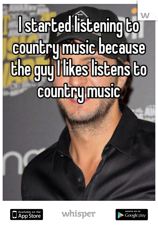 I started listening to country music because the guy I likes listens to country music 