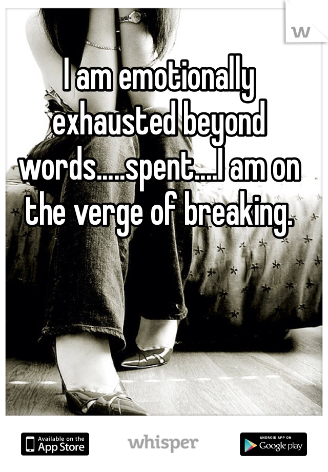 I am emotionally exhausted beyond words.....spent....I am on the verge of breaking.