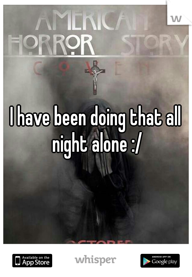 I have been doing that all night alone :/