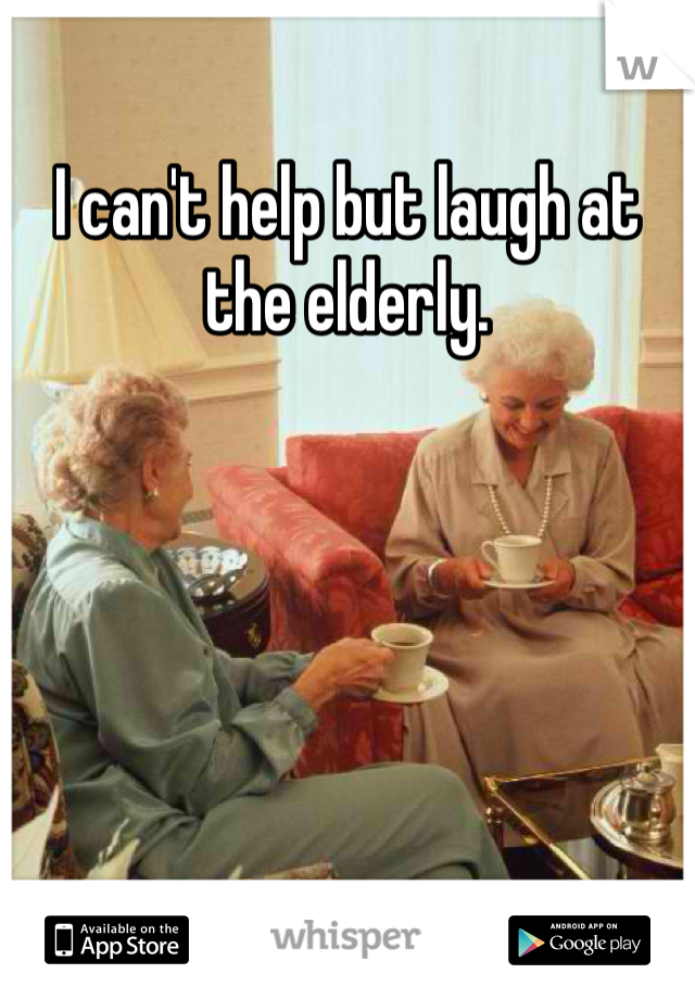 I can't help but laugh at the elderly. 

