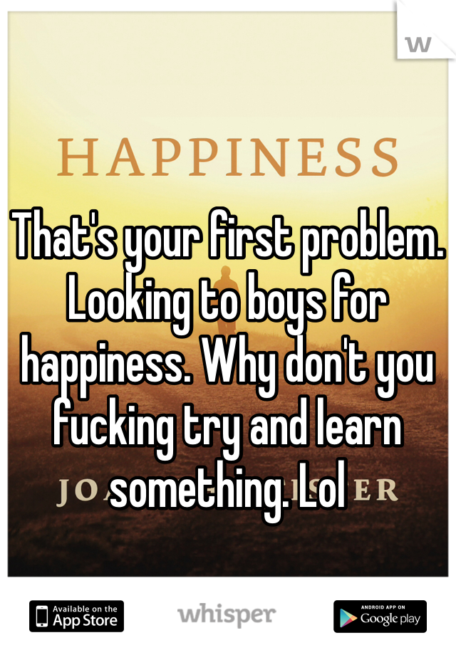 That's your first problem. Looking to boys for happiness. Why don't you fucking try and learn something. Lol