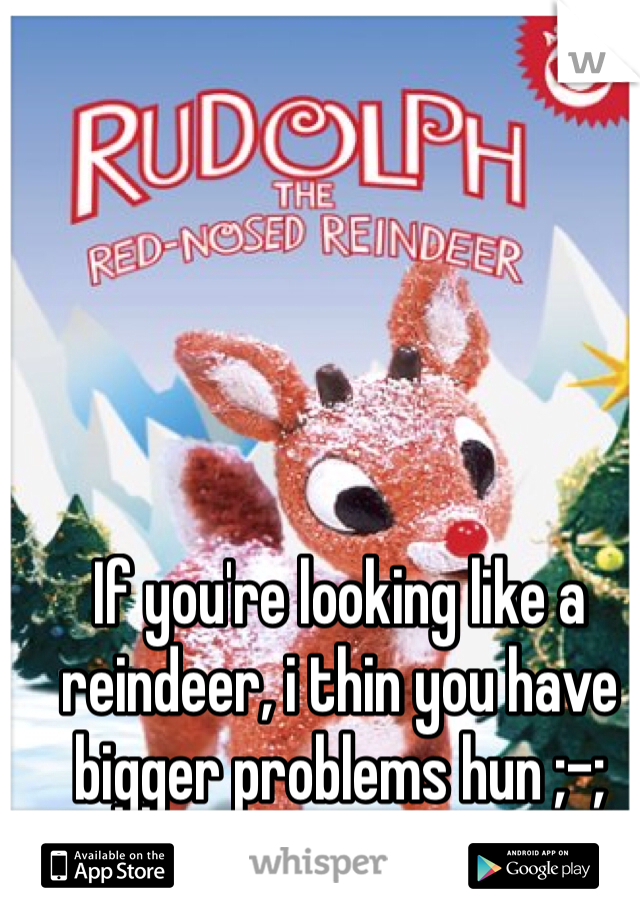 If you're looking like a reindeer, i thin you have bigger problems hun ;-;
